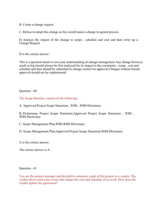 B. Create a change request
C. Refuse to adopt this change as this would mean a change in agreed process
D. Analyze the impact of the change to scope , schedule and cost and then write up a
Change Request
D is the correct answer.
This is a question meant to test your understanding of change management.Any change however
small or big should always be first analyzed for its impact to the constraints - scope , cost and
schedule and then should be submitted to change control for approval.Changes without formal
approval should not be implemented.
Question - 40
The Scope Baseline consists of the following:
A. Approved Project Scope Statement , WBS , WBS Dictionary
B. Preliminary Project Scope Statement,Approved Project Scope Statement , WBS ,
WBS Dictionary
C. Scope Management Plan,WBS,WBS Dictionary
D. Scope Management Plan,Approved Project Scope Statement,WBS Dictionary
A is the correct answer.
The correct answer is A.
Question - 41
You are the project manager and decided to outsource a part of the project to a vendor. The
vendor discovered some issues that impact the cost and schedule of its work. How does the
vendor update the agreement?
 