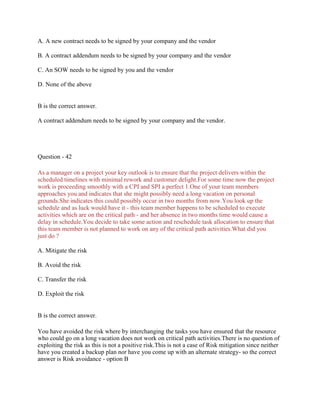 A. A new contract needs to be signed by your company and the vendor
B. A contract addendum needs to be signed by your company and the vendor
C. An SOW needs to be signed by you and the vendor
D. None of the above
B is the correct answer.
A contract addendum needs to be signed by your company and the vendor.
Question - 42
As a manager on a project your key outlook is to ensure that the project delivers within the
scheduled timelines with minimal rework and customer delight.For some time now the project
work is proceeding smoothly with a CPI and SPI a perfect 1.One of your team members
approaches you and indicates that she might possibly need a long vacation on personal
grounds.She indicates this could possibly occur in two months from now.You look up the
schedule and as luck would have it - this team member happens to be scheduled to execute
activities which are on the critical path - and her absence in two months time would cause a
delay in schedule.You decide to take some action and reschedule task allocation to ensure that
this team member is not planned to work on any of the critical path activities.What did you
just do ?
A. Mitigate the risk
B. Avoid the risk
C. Transfer the risk
D. Exploit the risk
B is the correct answer.
You have avoided the risk where by interchanging the tasks you have ensured that the resource
who could go on a long vacation does not work on critical path activities.There is no question of
exploiting the risk as this is not a positive risk.This is not a case of Risk mitigation since neither
have you created a backup plan nor have you come up with an alternate strategy- so the correct
answer is Risk avoidance - option B
 