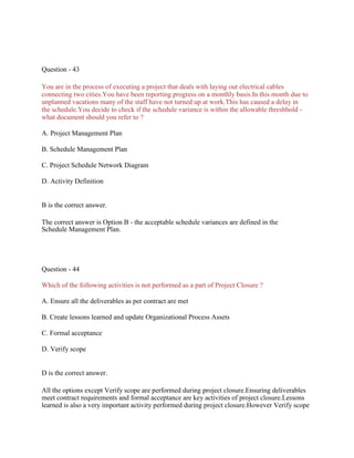 Question - 43
You are in the process of executing a project that deals with laying out electrical cables
connecting two cities.You have been reporting progress on a monthly basis.In this month due to
unplanned vacations many of the staff have not turned up at work.This has caused a delay in
the schedule.You decide to check if the schedule variance is within the allowable threshhold -
what document should you refer to ?
A. Project Management Plan
B. Schedule Management Plan
C. Project Schedule Network Diagram
D. Activity Definition
B is the correct answer.
The correct answer is Option B - the acceptable schedule variances are defined in the
Schedule Management Plan.
Question - 44
Which of the following activities is not performed as a part of Project Closure ?
A. Ensure all the deliverables as per contract are met
B. Create lessons learned and update Organizational Process Assets
C. Formal acceptance
D. Verify scope
D is the correct answer.
All the options except Verify scope are performed during project closure.Ensuring deliverables
meet contract requirements and formal acceptance are key activities of project closure.Lessons
learned is also a very important activity performed during project closure.However Verify scope
 