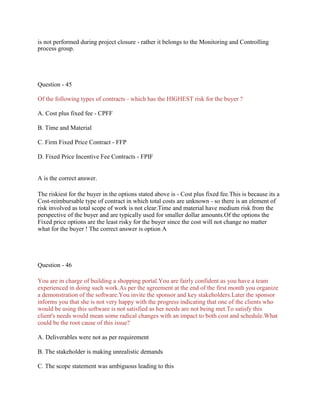 is not performed during project closure - rather it belongs to the Monitoring and Controlling
process group.
Question - 45
Of the following types of contracts - which has the HIGHEST risk for the buyer ?
A. Cost plus fixed fee - CPFF
B. Time and Material
C. Firm Fixed Price Contract - FFP
D. Fixed Price Incentive Fee Contracts - FPIF
A is the correct answer.
The riskiest for the buyer in the options stated above is - Cost plus fixed fee.This is because its a
Cost-reimbursable type of contract in which total costs are unknown - so there is an element of
risk involved as total scope of work is not clear.Time and material have medium risk from the
perspective of the buyer and are typically used for smaller dollar amounts.Of the options the
Fixed price options are the least risky for the buyer since the cost will not change no matter
what for the buyer ! The correct answer is option A
Question - 46
You are in charge of building a shopping portal.You are fairly confident as you have a team
experienced in doing such work.As per the agreement at the end of the first month you organize
a demonstration of the software.You invite the sponsor and key stakeholders.Later the sponsor
informs you that she is not very happy with the progress indicating that one of the clients who
would be using this software is not satisfied as her needs are not being met.To satisfy this
client's needs would mean some radical changes with an impact to both cost and schedule.What
could be the root cause of this issue?
A. Deliverables were not as per requirement
B. The stakeholder is making unrealistic demands
C. The scope statement was ambiguous leading to this
 
