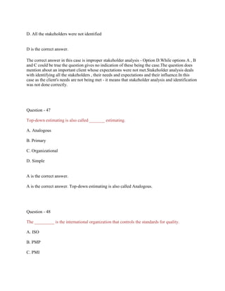 D. All the stakeholders were not identified
D is the correct answer.
The correct answer in this case is improper stakeholder analysis - Option D.While options A , B
and C could be true the question gives no indication of these being the case.The question does
mention about an important client whose expectations were not met.Stakeholder analysis deals
with identifying all the stakeholders , their needs and expectations and their influence.In this
case as the client's needs are not being met - it means that stakeholder analysis and identification
was not done correctly.
Question - 47
Top-down estimating is also called _______ estimating.
A. Analogous
B. Primary
C. Organizational
D. Simple
A is the correct answer.
A is the correct answer. Top-down estimating is also called Analogous.
Question - 48
The _________ is the international organization that controls the standards for quality.
A. ISO
B. PMP
C. PMI
 