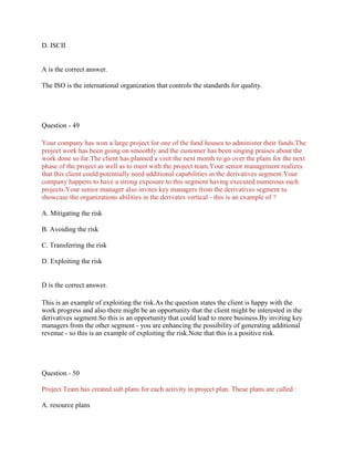 D. ISCII
A is the correct answer.
The ISO is the international organization that controls the standards for quality.
Question - 49
Your company has won a large project for one of the fund houses to administer their funds.The
project work has been going on smoothly and the customer has been singing praises about the
work done so far.The client has planned a visit the next month to go over the plans for the next
phase of the project as well as to meet with the project team.Your senior management realizes
that this client could potentially need additional capabilities in the derivatives segment.Your
company happens to have a strong exposure to this segment having executed numerous such
projects.Your senior manager also invites key managers from the derivatives segment to
showcase the organizations abilities in the derivates vertical - this is an example of ?
A. Mitigating the risk
B. Avoiding the risk
C. Transferring the risk
D. Exploiting the risk
D is the correct answer.
This is an example of exploiting the risk.As the question states the client is happy with the
work progress and also there might be an opportunity that the client might be interested in the
derivatives segment.So this is an opportunity that could lead to more business.By inviting key
managers from the other segment - you are enhancing the possibility of generating additional
revenue - so this is an example of exploiting the risk.Note that this is a positive risk.
Question - 50
Project Team has created sub plans for each activity in project plan. These plans are called :
A. resource plans
 