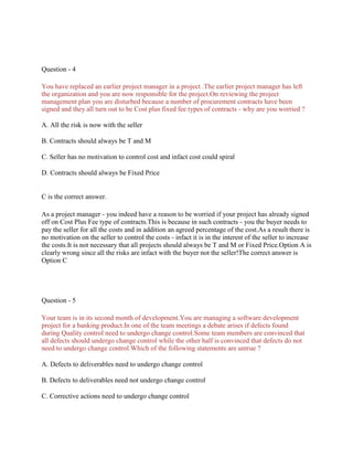 Question - 4
You have replaced an earlier project manager in a project .The earlier project manager has left
the organization and you are now responsible for the project.On reviewing the project
management plan you are disturbed because a number of procurement contracts have been
signed and they all turn out to be Cost plus fixed fee types of contracts - why are you worried ?
A. All the risk is now with the seller
B. Contracts should always be T and M
C. Seller has no motivation to control cost and infact cost could spiral
D. Contracts should always be Fixed Price
C is the correct answer.
As a project manager - you indeed have a reason to be worried if your project has already signed
off on Cost Plus Fee type of contracts.This is because in such contracts - you the buyer needs to
pay the seller for all the costs and in addition an agreed percentage of the cost.As a result there is
no motivation on the seller to control the costs - infact it is in the interest of the seller to increase
the costs.It is not necessary that all projects should always be T and M or Fixed Price.Option A is
clearly wrong since all the risks are infact with the buyer not the seller!The correct answer is
Option C
Question - 5
Your team is in its second month of development.You are managing a software development
project for a banking product.In one of the team meetings a debate arises if defects found
during Quality control need to undergo change control.Some team members are convinced that
all defects should undergo change control while the other half is convinced that defects do not
need to undergo change control.Which of the following statements are untrue ?
A. Defects to deliverables need to undergo change control
B. Defects to deliverables need not undergo change control
C. Corrective actions need to undergo change control
 