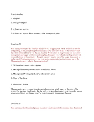 B. activity plans
C. sub plans
D. management plans
D is the correct answer.
D is the correct answer. These plans are called management plans.
Question - 51
You are responsible for the complete makeover of a shopping mall which involves civil work
and painting. After going through the details you have come up with the cost estimates which
have been approved to arrive at the cost baseline. Work is now in progress and you and senior
management are happy with the work throughput. Suddenly you realize the ceiling repair work
was not factored in the estimates - though it was very much a part of the scope. You decide to
make use of Contingency reserves - but your senior manager advises you to make use of the
Management reserve - what is the correct option ?
A. Neither of the two are correct options
B. Making use of Management Reserve is the correct option
C. Making use of Contingency Reserve is the correct option
D. None of the above
B is the correct answer.
Management reserve is meant for unknown unknowns and which is part of the scope of the
project.The question clearly states that the work is in scope.Contingency reserves are for known
unknowns which is not the case here.The correct answer is Management Reserve.
Question - 52
You are in your third month of project execution which is expected to continue for a duration of
 