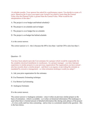 14 calendar months. Your sponsor has asked for a performance report. You decide to create a S
curve. Based on the S curve you report your Actual Cost which is more than the Earned
Value.Also the Planned Value is greater than the Earned Value. What would be the
interpretation of this data ?
A. The project is over budget and behind schedule]>
B. The project is on schedule and on budget
C. The project is over budget but on schedule
D. The project is on budget but behind schedule
A is the correct answer.
The correct asnwer is A - this is because the SPI is less than 1 and the CPI is also less than 1.
Question - 53
You have been asked to provide Cost estimates for a project which would be responsible for
the complete electrical installation in warehouses. As a project manager - you have had past
experience in similar projects in your previous organization.The organization you have joined -
also has recently done a similar project - and there is an urgency in providing the estimate as
mandated by executive management - so what estimation technique would you adopt ?
A. Ask your prior organization for the estimates
B. Use Parametric Estimating technique
C. Use Bottom Up Estimating
D. Analogous Estimates
D is the correct answer.
The correct answer is Analogous estimates - since it relies on previous similar project as the
basis of estimation - which is available - so it relies on historical information.This technique is
used when there is limited amount of detailed information like during early phases of the project
, it is less costly and less time consuming - and as time is a constraint stated in the question - this
is the best choice.
 