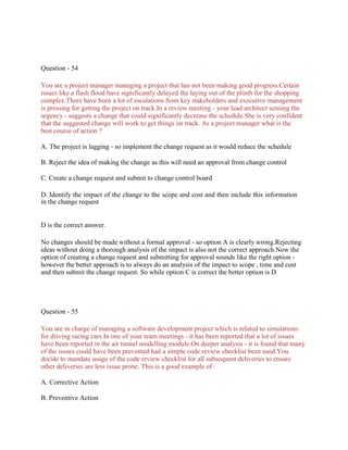 Question - 54
You are a project manager managing a project that has not been making good progress.Certain
issues like a flash flood have significantly delayed the laying out of the plinth for the shopping
complex.There have been a lot of escalations from key stakeholders and executive management
is pressing for getting the project on track.In a review meeting - your lead architect sensing the
urgency - suggests a change that could significantly decrease the schedule.She is very confident
that the suggested change will work to get things on track. As a project manager what is the
best course of action ?
A. The project is lagging - so implement the change request as it would reduce the schedule
B. Reject the idea of making the change as this will need an approval from change control
C. Create a change request and submit to change control board
D. Identify the impact of the change to the scope and cost and then include this information
in the change request
D is the correct answer.
No changes should be made without a formal approval - so option A is clearly wrong.Rejecting
ideas without doing a thorough analysis of the impact is also not the correct approach.Now the
option of creating a change request and submitting for approval sounds like the right option -
however the better approach is to always do an analysis of the impact to scope , time and cost
and then submit the change request. So while option C is correct the better option is D
Question - 55
You are in charge of managing a software development project which is related to simulations
for driving racing cars.In one of your team meetings - it has been reported that a lot of issues
have been reported in the air tunnel modelling module.On deeper analysis - it is found that many
of the issues could have been prevented had a simple code review checklist been used.You
decide to mandate usage of the code review checklist for all subsequent deliveries to ensure
other deliveries are less issue prone. This is a good example of :
A. Corrective Action
B. Preventive Action
 
