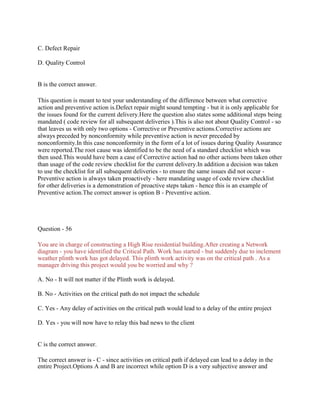 C. Defect Repair
D. Quality Control
B is the correct answer.
This question is meant to test your understanding of the difference between what corrective
action and preventive action is.Defect repair might sound tempting - but it is only applicable for
the issues found for the current delivery.Here the question also states some additional steps being
mandated ( code review for all subsequent deliveries ).This is also not about Quality Control - so
that leaves us with only two options - Corrective or Preventive actions.Corrective actions are
always preceded by nonconformity while preventive action is never preceded by
nonconformity.In this case nonconformity in the form of a lot of issues during Quality Assurance
were reported.The root cause was identified to be the need of a standard checklist which was
then used.This would have been a case of Corrective action had no other actions been taken other
than usage of the code review checklist for the current delivery.In addition a decision was taken
to use the checklist for all subsequent deliveries - to ensure the same issues did not occur -
Preventive action is always taken proactively - here mandating usage of code review checklist
for other deliveries is a demonstration of proactive steps taken - hence this is an example of
Preventive action.The correct answer is option B - Preventive action.
Question - 56
You are in charge of constructing a High Rise residential building.After creating a Network
diagram - you have identified the Critical Path. Work has started - but suddenly due to inclement
weather plinth work has got delayed. This plinth work activity was on the critical path . As a
manager driving this project would you be worried and why ?
A. No - It will not matter if the Plinth work is delayed.
B. No - Activities on the critical path do not impact the schedule
C. Yes - Any delay of activities on the critical path would lead to a delay of the entire project
D. Yes - you will now have to relay this bad news to the client
C is the correct answer.
The correct answer is - C - since activities on critical path if delayed can lead to a delay in the
entire Project.Options A and B are incorrect while option D is a very subjective answer and
 