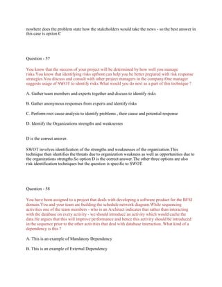 nowhere does the problem state how the stakeholders would take the news - so the best answer in
this case is option C
Question - 57
You know that the success of your project will be determined by how well you manage
risks.You know that identifying risks upfront can help you be better prepared with risk response
strategies.You discuss and consult with other project managers in the company.One manager
suggests usage of SWOT to identify risks.What would you do next as a part of this technique ?
A. Gather team members and experts together and discuss to identify risks
B. Gather anonymous responses from experts and identify risks
C. Perform root cause analysis to identify problems , their cause and potential response
D. Identify the Organizations strengths and weaknesses
D is the correct answer.
SWOT involves identification of the strengths and weaknesses of the organization.This
technique then identifies the threats due to organization weakness as well as opportunities due to
the organizations strengths.So option D is the correct answer.The other three options are also
risk identification techniques but the question is specific to SWOT
Question - 58
You have been assigned to a project that deals with developing a software product for the BFSI
domain.You and your team are building the schedule network diagram.While sequencing
activities one of the team members - who is an Architect indicates that rather than interacting
with the database on every activity - we should introduce an activity which would cache the
data.He argues that this will improve performance and hence this activity should be introduced
in the sequence prior to the other activities that deal with database interaction. What kind of a
dependency is this ?
A. This is an example of Mandatory Dependency
B. This is an example of External Dependency
 