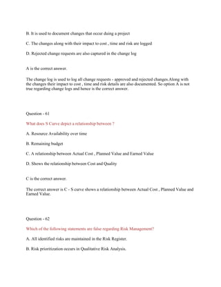 B. It is used to document changes that occur duing a project
C. The changes along with their impact to cost , time and risk are logged
D. Rejected change requests are also captured in the change log
A is the correct answer.
The change log is used to log all change requests - approved and rejected changes.Along with
the changes their impact to cost , time and risk details are also documented. So option A is not
true regarding change logs and hence is the correct answer.
Question - 61
What does S Curve depict a relationship between ?
A. Resource Availability over time
B. Remaining budget
C. A relationship between Actual Cost , Planned Value and Earned Value
D. Shows the relationship between Cost and Quality
C is the correct answer.
The correct answer is C - S curve shows a relationship between Actual Cost , Planned Value and
Earned Value.
Question - 62
Which of the following statements are false regarding Risk Management?
A. All identified risks are maintained in the Risk Register.
B. Risk prioritization occurs in Qualitative Risk Analysis.
 