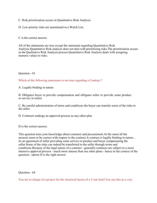 C. Risk prioritization occurs in Quantitative Risk Analysis.
D. Low priority risks are maintained in a Watch List.
C is the correct answer.
All of the statements are true except the statement regarding Quantitative Risk
Analysis.Quantitative Risk analysis does not deal with prioritizing risks.The prioritization occurs
in the Qualitative Risk Analysis process.Quantitative Risk Analysis deals with assigning
numeric values to risks.
Question - 63
Which of the following statements is not true regarding a Contract ?
A. Legally binding in nature
B. Obligates buyer to provide compensation and obligates seller to provide some product
or service in return
C. By careful administration of terms and conditions the buyer can transfer some of the risks to
the seller
D. Contracts undergo an approval process as any other plan
D is the correct answer.
This question tests your knowledge about contracts and procurement.At the onset all the
answers seem to be correct with respect to the contract.A contract is legally binding in nature ,
its an agreement of seller providing some service or product and buyer compensating the
seller.Some of the risks can indeed be transferred to the seller through terms and
conditions.Because of the legal nature of a contract - generally contracts are subject to a more
intensive approval process - much more intense than our other plans - hence in the context of the
question - option D is the right answer
Question - 64
You are in charge of a project for the electrical layout of a 5 star hotel.You see this as a very
 