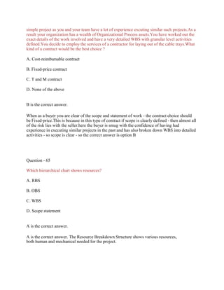 simple project as you and your team have a lot of experience excuting similar such projects.As a
result your organization has a wealth of Organizational Process assets.You have worked out the
exact details of the work involved and have a very detailed WBS with granular level activities
defined.You decide to employ the services of a contractor for laying out of the cable trays.What
kind of a contract would be the best choice ?
A. Cost-reimbursable contract
B. Fixed-price contract
C. T and M contract
D. None of the above
B is the correct answer.
When as a buyer you are clear of the scope and statement of work - the contract choice should
be Fixed-price.This is because in this type of contract if scope is clearly defined - then almost all
of the risk lies with the seller.here the buyer is smug with the confidence of having had
experience in executing similar projects in the past and has also broken down WBS into detailed
activities - so scope is clear - so the correct answer is option B
Question - 65
Which hierarchical chart shows resources?
A. RBS
B. OBS
C. WBS
D. Scope statement
A is the correct answer.
A is the correct answer. The Resource Breakdown Structure shows various resources,
both human and mechanical needed for the project.
 