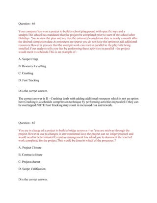 Question - 66
Your company has won a project to build a school playground with specific toys and a
sandpit.The school has mandated that the project be completed prior to start of the school after
Holidays .You review the plan and see that the estimated completion date is nearly a month after
the desired completion date.As resources are sparse you do not have the option to add additional
resources.However you see that the sand pit work can start in parallel to the play kits being
installed.Your analysis tells you that by performing these activities in parallel - the project
would meet its schedule.This is an example of :
A. Scope Creep
B. Resource Levelling
C. Crashing
D. Fast Tracking
D is the correct answer.
The correct answer is D - Crashing deals with adding additional resources which is not an option
here.Crashing is a schedule compression technique by performing activities in parallel if they can
be overlapped.NOTE Fast Tracking may result in increased risk and rework.
Question - 67
You are in charge of a project to build a bridge across a river.You are midway through the
project.However due to changes in environmental laws the project can no longer proceed and
would need to be terminated.Executive management has asked you to document the level of
work completed for the project.This would be done in which of the processes ?
A. Project Closure
B. Contract closure
C. Project charter
D. Scope Verification
D is the correct answer.
 