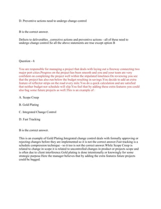 D. Preventive actions need to undergo change control
B is the correct answer.
Defects to deliverables , corrective actions and preventive actions - all of these need to
undergo change control.So all the above statements are true except option B
Question - 6
You are responsible for managing a project that deals with laying out a freeway connecting two
major port cities.Progress on the project has been smooth and you and your team are very
confident on completing the project well within the stipulated timelines.On reviewing you see
that the project has also run below the budget resulting in savings.You decide to add an extra
feature of reflector strips on the road every mile.You do a quick calculation and are satisfied
that neither budget nor schedule will slip.You feel that by adding these extra features you could
also bag some future projects as well.This is an example of :
A. Scope Creep
B. Gold Plating
C. Integrated Change Control
D. Fast Tracking
B is the correct answer.
This is an example of Gold Plating.Integrated change control deals with formally approving or
rejecting changes before they are implemented so it is not the correct answer.Fast tracking is a
schedule compression technique - so it too is not the correct answer.While Scope Creep is
related to change in scope it is related to uncontrolled changes in product or projects scope and
is often due to client interference.Gold plating is done intentionally or knowingly for some
strategic purpose.Here the manager believes that by adding the extra features future projects
could be bagged.
 