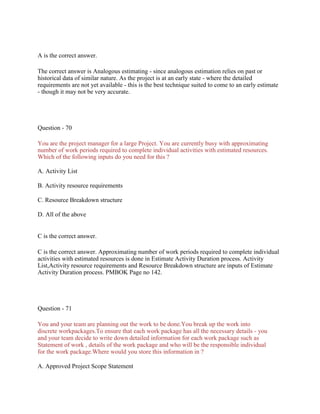 A is the correct answer.
The correct answer is Analogous estimating - since analogous estimation relies on past or
historical data of similar nature. As the project is at an early state - where the detailed
requirements are not yet available - this is the best technique suited to come to an early estimate
- though it may not be very accurate.
Question - 70
You are the project manager for a large Project. You are currently busy with approximating
number of work periods required to complete individual activities with estimated resources.
Which of the following inputs do you need for this ?
A. Activity List
B. Activity resource requirements
C. Resource Breakdown structure
D. All of the above
C is the correct answer.
C is the correct answer. Approximating number of work periods required to complete individual
activities with estimated resources is done in Estimate Activity Duration process. Activity
List,Activity resource requirements and Resource Breakdown structure are inputs of Estimate
Activity Duration process. PMBOK Page no 142.
Question - 71
You and your team are planning out the work to be done.You break up the work into
discrete workpackages.To ensure that each work package has all the necessary details - you
and your team decide to write down detailed information for each work package such as
Statement of work , details of the work package and who will be the responsible individual
for the work package.Where would you store this information in ?
A. Approved Project Scope Statement
 