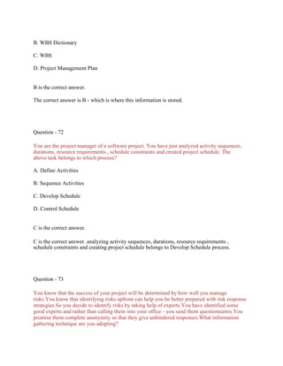 B. WBS Dictionary
C. WBS
D. Project Management Plan
B is the correct answer.
The correct answer is B - which is where this information is stored.
Question - 72
You are the project manager of a software project. You have just analyzed activity sequences,
durations, resource requirements , schedule constraints and created project schedule. The
above task belongs to which process?
A. Define Activities
B. Sequence Activities
C. Develop Schedule
D. Control Schedule
C is the correct answer.
C is the correct answer. analyzing activity sequences, durations, resource requirements ,
schedule constraints and creating project schedule belongs to Develop Schedule process.
Question - 73
You know that the success of your project will be determined by how well you manage
risks.You know that identifying risks upfront can help you be better prepared with risk response
strategies.So you decide to identify risks by taking help of experts.You have identified some
good experts and rather than calling them into your office - you send them questionnaires.You
promise them complete anonymity so that they give unhindered responses.What information
gathering technique are you adopting?
 