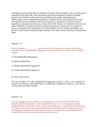 individuals set goals which they can influence with their effort and ability, and as such the goal is
considered to be achievable. This determined results-driven approach is almost invariably
present in the character make-up of all successful business people and entrepreneurs.
Achievement is more important than material or financial reward. Achieving the aim or task
gives greater personal satisfaction than receiving praise or recognition. Financial reward is
regarded as a measurement of success, not an end in itself. Security is not prime motivator, nor is
status. Feedback is essential, because it enables measurement of success, not for reasons of
praise or recognition (the implication here is that feedback must be reliable, quantifiable and
factual). Achievement-motivated people constantly seek improvements and ways of doing things
better.
Question - 75
The key benefits of ____________ process is that it will maintain or increase the efficiency
and effectiveness of stakeholder engagement activities as the project evolves and environment
changes.
A. Plan Stakeholder Management
B. Identify Stakeholders
C. Manage Stakeholder Engagement
D. Control Stakeholder Engagement
D is the correct answer.
The key benefits of Control Stakeholder Engagement process is that it will maintain or
increase the efficiency and effectiveness of stakeholder engagement activities as the project
evolves and environment changes.
Question - 76
You are managing a project constructing a bridge over a river.All of the risks have been
identified and the design phase is just completed.The team is in its second week of actual
construction.One of the subject matter experts reports that there is a possibility of the monsoons
to be heavier this year.She points out that the load bearing plates earlier designed may have to
be redesigned considering the additional water pressure expected because of additional rain
water.What would be your best immediate course of action?
 