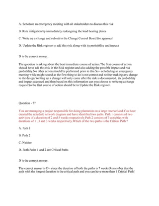 A. Schedule an emergency meeting with all stakeholders to discuss this risk
B. Risk mitigation by immediately redesigning the load bearing plates
C. Write up a change and submit to the Change Control Board for approval
D. Update the Risk register to add this risk along with its probability and impact
D is the correct answer.
The question is asking about the best immediate course of action.The first course of action
should be to add this risk in the Risk register.and also adding the possible impact and risk
probability.No other action should be performed prior to this.So - scheduling an emergency
meeting while might sound as the first thing to do is not correct and neither making any change
to the design.Writing up a change will only come after the risk is documented , its probability
and impact accessed and then based on this information can you choose to write up a change
request.So the first course of action should be to Update the Risk register.
Question - 77
You are managing a project responsible for doing plantation on a large reserve land.You have
created the schedule network diagram and have identified two paths. Path 1 consists of two
activities of a duration of 2 and 5 weeks respectively.Path 2 consists of 3 activities with
durations of 1 , 3 and 3 weeks respectively.Which of the two paths is the Critical Path ?
A. Path 1
B. Path 2
C. Neither
D. Both Paths 1 and 2 are Critical Paths
D is the correct answer.
The correct answer is D - since the duration of both the paths is 7 weeks.Remember that the
path with the longest duration is the critical path and you can have more than 1 Critical Path!
 