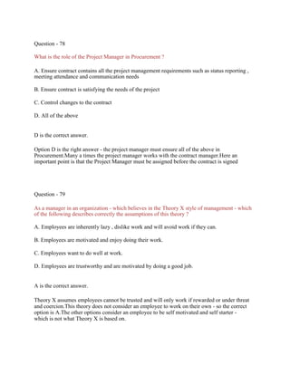 Question - 78
What is the role of the Project Manager in Procurement ?
A. Ensure contract contains all the project management requirements such as status reporting ,
meeting attendance and communication needs
B. Ensure contract is satisfying the needs of the project
C. Control changes to the contract
D. All of the above
D is the correct answer.
Option D is the right answer - the project manager must ensure all of the above in
Procurement.Many a times the project manager works with the contract manager.Here an
important point is that the Project Manager must be assigned before the contract is signed
Question - 79
As a manager in an organization - which believes in the Theory X style of management - which
of the following describes correctly the assumptions of this theory ?
A. Employees are inherently lazy , dislike work and will avoid work if they can.
B. Employees are motivated and enjoy doing their work.
C. Employees want to do well at work.
D. Employees are trustworthy and are motivated by doing a good job.
A is the correct answer.
Theory X assumes employees cannot be trusted and will only work if rewarded or under threat
and coercion.This theory does not consider an employee to work on their own - so the correct
option is A.The other options consider an employee to be self motivated and self starter -
which is not what Theory X is based on.
 