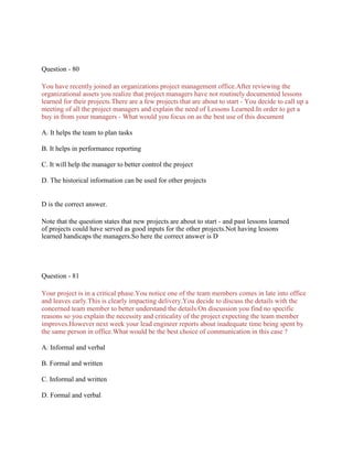 Question - 80
You have recently joined an organizations project management office.After reviewing the
organizational assets you realize that project managers have not routinely documented lessons
learned for their projects.There are a few projects that are about to start - You decide to call up a
meeting of all the project managers and explain the need of Lessons Learned.In order to get a
buy in from your managers - What would you focus on as the best use of this document
A. It helps the team to plan tasks
B. It helps in performance reporting
C. It will help the manager to better control the project
D. The historical information can be used for other projects
D is the correct answer.
Note that the question states that new projects are about to start - and past lessons learned
of projects could have served as good inputs for the other projects.Not having lessons
learned handicaps the managers.So here the correct answer is D
Question - 81
Your project is in a critical phase.You notice one of the team members comes in late into office
and leaves early.This is clearly impacting delivery.You decide to discuss the details with the
concerned team member to better understand the details.On discussion you find no specific
reasons so you explain the necessity and criticality of the project expecting the team member
improves.However next week your lead engineer reports about inadequate time being spent by
the same person in office.What would be the best choice of communication in this case ?
A. Informal and verbal
B. Formal and written
C. Informal and written
D. Formal and verbal
 