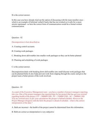 B is the correct answer.
In this case you have already tried out the option of discussing with the team member once -
which is an example of Informal verbal.Clearly that has not worked so it calls for a more
stricter reprimand - so here the correct form of communication would be a formal written
communication.
Question - 82
Decomposition is best described as:
A. Creating control accounts.
B. Creating work packages.
C. Breaking down deliverables into smaller work packages so they can be better planned
D. Planning and scheduling of work packages
C is the correct answer.
Decomposition deals with breaking down deliverables into small discrete work packages that
can be planned better.It also helps prevent work from slipping through the cracks and gives the
project team a better picture of the work involved.
Question - 83
As a part of the Executive Management team - you have a number of project managers reporting
into you. One of the project managers has reported data for her project that has got you worried
regarding health of the project. EV = 300000 USD , PV = 550000 USD , AC = 200000 USD
You are worried since as per your calculations the project is behind schedule. However the
Project Manager disagrees and she feels the project is ahead of schedule - what is the correct
interpretation of the data ?
A. Both are incorrect - the health of the project cannot be determined from this information
B. Both are correct as interpretation is very subjective
 