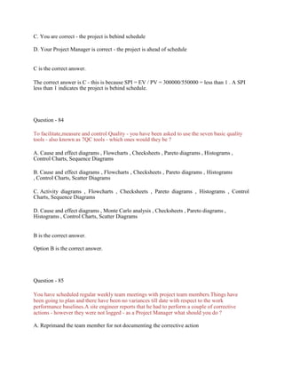 C. You are correct - the project is behind schedule
D. Your Project Manager is correct - the project is ahead of schedule
C is the correct answer.
The correct answer is C - this is because SPI = EV / PV = 300000/550000 = less than 1 . A SPI
less than 1 indicates the project is behind schedule.
Question - 84
To facilitate,measure and control Quality - you have been asked to use the seven basic quality
tools - also known as 7QC tools - which ones would they be ?
A. Cause and effect diagrams , Flowcharts , Checksheets , Pareto diagrams , Histograms ,
Control Charts, Sequence Diagrams
B. Cause and effect diagrams , Flowcharts , Checksheets , Pareto diagrams , Histograms
, Control Charts, Scatter Diagrams
C. Activity diagrams , Flowcharts , Checksheets , Pareto diagrams , Histograms , Control
Charts, Sequence Diagrams
D. Cause and effect diagrams , Monte Carlo analysis , Checksheets , Pareto diagrams ,
Histograms , Control Charts, Scatter Diagrams
B is the correct answer.
Option B is the correct answer.
Question - 85
You have scheduled regular weekly team meetings with project team members.Things have
been going to plan and there have been no variances till date with respect to the work
performance baselines.A site engineer reports that he had to perform a couple of corrective
actions - however they were not logged - as a Project Manager what should you do ?
A. Reprimand the team member for not documenting the corrective action
 