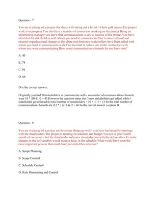 Question - 7
You are in charge of a project that deals with laying out a lavish 18 hole golf course.The project
work is in progress.You also have a number of contractors working on the project.Being an
experienced manager you know that communication is key to success of the project.You have
identified 10 stakeholders with whom you need to communicate.Due to some internal and
external organizational changes at the client end three new stakeholders have been added with
whom you need to communicate with.You also had to reduce one of the contractors with
whom you were communicating.How many communication channels do you have now?
A. 45
B. 78
C. 91
D. 66
D is the correct answer.
Originally you had 10 stakeholders to communciate with - so number of communication channels
were 10 * (10-1) /2 = 45.However the question states that 3 new stakeholders got added while 1
stakeholder got reduced.So total number of stakeholders = 10 + 3 -1 = 12 So the total number of
communication channels are (12 * ( 12-1 )) /2 = 66 So the correct answer is option D
Question - 8
You are in charge of a project and to ensure things go well - you have had monthly meetings
with the stakeholders.The project is running on schedule and budget.You are in your fourth
month of execution - but the stakeholder indicates dissatisfaction with the deliverables.To make
changes in the deliverables would mean a delay in the schedule.What would have been the
most important process that could have prevented this situation?
A. Scope Planning
B. Scope Control
C. Schedule Control
D. Risk Monitoring and Control
 
