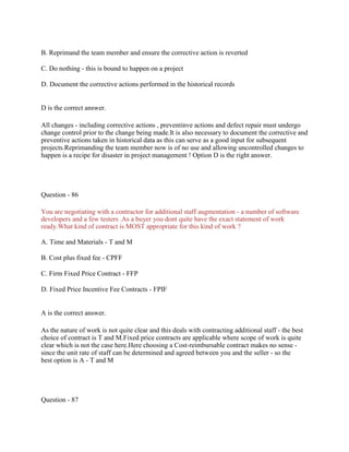 B. Reprimand the team member and ensure the corrective action is reverted
C. Do nothing - this is bound to happen on a project
D. Document the corrective actions performed in the historical records
D is the correct answer.
All changes - including corrective actions , preventinve actions and defect repair must undergo
change control prior to the change being made.It is also necessary to document the corrective and
preventive actions taken in historical data as this can serve as a good input for subsequent
projects.Reprimanding the team member now is of no use and allowing uncontrolled changes to
happen is a recipe for disaster in project management ! Option D is the right answer.
Question - 86
You are negotiating with a contractor for additional staff augmentation - a number of software
developers and a few testers .As a buyer you dont quite have the exact statement of work
ready.What kind of contract is MOST appropriate for this kind of work ?
A. Time and Materials - T and M
B. Cost plus fixed fee - CPFF
C. Firm Fixed Price Contract - FFP
D. Fixed Price Incentive Fee Contracts - FPIF
A is the correct answer.
As the nature of work is not quite clear and this deals with contracting additional staff - the best
choice of contract is T and M.Fixed price contracts are applicable where scope of work is quite
clear which is not the case here.Here choosing a Cost-reimbursable contract makes no sense -
since the unit rate of staff can be determined and agreed between you and the seller - so the
best option is A - T and M
Question - 87
 