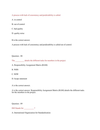 A process with lack of consistency and predictability is called:
A. in control
B. out of control
C. bad quality
D. quality noise
B is the correct answer.
A process with lack of consistency and predictability is called out of control.
Question - 88
The _________ details the different tasks for members in the project.
A. Responsibility Assignment Matrix (RAM)
B. WBS
C. SOW
D. Scope statement
A is the correct answer.
A is the correct answer. Responsibility Assignment Matrix (RAM) details the different tasks
for the members in the project.
Question - 89
ISO Stands for __________ ?
A. International Organization for Standardization
 