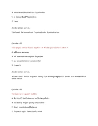 B. International Standardized Organization
C. In Standardized Organization
D. None
A is the correct answer.
ISO Stands for International Organization for Standardization.
Question - 90
Your project activity float is negative 10. What is your course of action ?
A. add more resources
B. ask more time to complete the project
C. use less experienced team members
D. Ignore It.
A is the correct answer.
A is the correct answer. Negative activity float means your project is behind. Add more resource
is best option.
Question - 91
The purpose of a quality audit is:
A. To identify inefficient and ineffective policies
B. To identify project quality for customer
C. Study organizational behavior
D. Prepare a report for the quality team
 