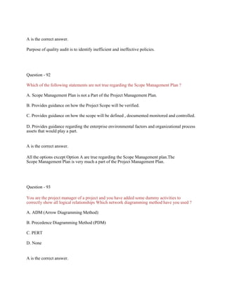 A is the correct answer.
Purpose of quality audit is to identify inefficient and ineffective policies.
Question - 92
Which of the following statements are not true regarding the Scope Management Plan ?
A. Scope Management Plan is not a Part of the Project Management Plan.
B. Provides guidance on how the Project Scope will be verified.
C. Provides guidance on how the scope will be defined , documented monitored and controlled.
D. Provides guidance regarding the enterprise environmental factors and organizational process
assets that would play a part.
A is the correct answer.
All the options except Option A are true regarding the Scope Management plan.The
Scope Management Plan is very much a part of the Project Management Plan.
Question - 93
You are the project manager of a project and you have added some dummy activities to
correctly show all logical relationships Which network diagramming method have you used ?
A. ADM (Arrow Diagramming Method)
B. Precedence Diagramming Method (PDM)
C. PERT
D. None
A is the correct answer.
 