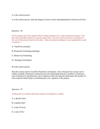 A is the correct answer.
A is the correct answer. network diagram is best to show Interdependencies between activities.
Question - 96
Your company has been tasked with providing estimates for a road construction project. You
have data available related to costs per square feet. You now need to provide an estimate of
the cost of the project based on this data - what estimation technique is most applicable in such
a scenario ?
A. Top Down estimates
B. Parametric Estimating technique
C. Bottom Up Estimating
D. Analogous Estimation
B is the correct answer.
Here the correct answer would be Parametric Estimation - this is because the cost per unit is
readily available. Parametric estimation uses the relationship between variables to determine
cost or duration It calculates the cost or duration of the unit and also determines the number of
units required which helps in calculating the cost / duration of the project.
Question - 97
A data point in a control chart that requires investigation is called:
A. a special cause
B. a quality fault
C. a rule of seven
D. a rule of five
 