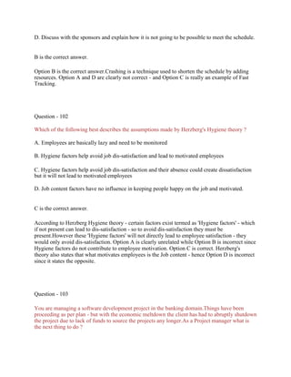 D. Discuss with the sponsors and explain how it is not going to be possible to meet the schedule.
B is the correct answer.
Option B is the correct answer.Crashing is a technique used to shorten the schedule by adding
resources. Option A and D are clearly not correct - and Option C is really an example of Fast
Tracking.
Question - 102
Which of the following best describes the assumptions made by Herzberg's Hygiene theory ?
A. Employees are basically lazy and need to be monitored
B. Hygiene factors help avoid job dis-satisfaction and lead to motivated employees
C. Hygiene factors help avoid job dis-satisfaction and their absence could create dissatisfaction
but it will not lead to motivated employees
D. Job content factors have no influence in keeping people happy on the job and motivated.
C is the correct answer.
According to Herzberg Hygiene theory - certain factors exist termed as 'Hygiene factors' - which
if not present can lead to dis-satisfaction - so to avoid dis-satisfaction they must be
present.However these 'Hygiene factors' will not directly lead to employee satisfaction - they
would only avoid dis-satisfaction. Option A is clearly unrelated while Option B is incorrect since
Hygiene factors do not contribute to employee motivation. Option C is correct. Herzberg's
theory also states that what motivates employees is the Job content - hence Option D is incorrect
since it states the opposite.
Question - 103
You are managing a software development project in the banking domain.Things have been
proceeding as per plan - but with the economic meltdown the client has had to abruptly shutdown
the project due to lack of funds to source the projects any longer.As a Project manager what is
the next thing to do ?
 