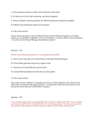 A. Free up project resources so they can be utilized on other tasks
B. As there are very few tasks remaining - get those completed
C. Ensure all project closure procedures are followed and lessons learned are updated
D. Publish work performance reports for the project
C is the correct answer.
Project closure procedures must be followed.They must be followed irresepctive of whether
project was successfully completed or if it was terminated - we always follow closure procedures
- so in this case the Project Manager should choose option C
Question - 104
Which of the following statements is true regarding Critical Path?
A. There can be more than one Critical Path in a Schedule Network Diagram
B. Critical Paths generally always have negative float
C. Activities on Critical Path have positive float
D. Critical Path has duration less than the non critical paths.
A is the correct answer.
The correct answer is Option A .Generally activities on Critical Path have Zero float.Critical
Path is the one which has the longest duration - so options B,C and D are not correct.You can
always have more than one Critical Path in a project.
Question - 105
Your company policy allows accepting gifts from customers within certain limit. Your customer
is giving you a gift which is beyond the limit of your company policy. You have given a gift to
the customer's representative already which has similar in value. What should you do?
 