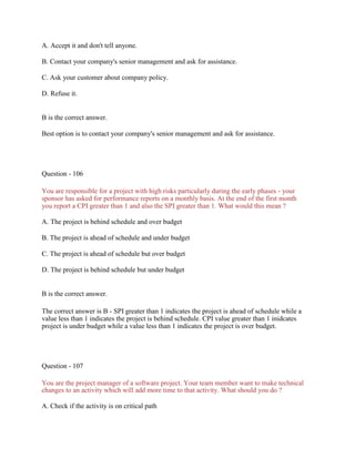 A. Accept it and don't tell anyone.
B. Contact your company's senior management and ask for assistance.
C. Ask your customer about company policy.
D. Refuse it.
B is the correct answer.
Best option is to contact your company's senior management and ask for assistance.
Question - 106
You are responsible for a project with high risks particularly during the early phases - your
sponsor has asked for performance reports on a monthly basis. At the end of the first month
you report a CPI greater than 1 and also the SPI greater than 1. What would this mean ?
A. The project is behind schedule and over budget
B. The project is ahead of schedule and under budget
C. The project is ahead of schedule but over budget
D. The project is behind schedule but under budget
B is the correct answer.
The correct answer is B - SPI greater than 1 indicates the project is ahead of schedule while a
value less than 1 indicates the project is behind schedule. CPI value greater than 1 inidcates
project is under budget while a value less than 1 indicates the project is over budget.
Question - 107
You are the project manager of a software project. Your team member want to make technical
changes to an activity which will add more time to that activity. What should you do ?
A. Check if the activity is on critical path
 
