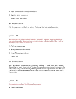 B. Allow team members to change the activity
C. Report to senior management
D. Ignore change in activities.
A is the correct answer.
A is the correct answer. Check the activity if it is on critical path is the best option.
Question - 108
You have replaced an earlier project manager.The project is already in its third month of
execution.You need to determine if the project is ahead or behind schedule.What would be
the BEST source of this information ?
A. Work performance data
B. Work performance Measurement
C. Project Management software
D. Pareto Chart
B is the correct answer.
Work performance measurement provides details of lanned Vs actual values which helps in
determining the health of the project .Work performance data is the at actuals information that
helps in measuring performance.Project management software helps facilitate track data while
Pareto chart is used in Quality Control.The correct answer is Option B - Work performance
Measurement
Question - 109
Communication can be of the following forms except:
A. Formal and Informal
 