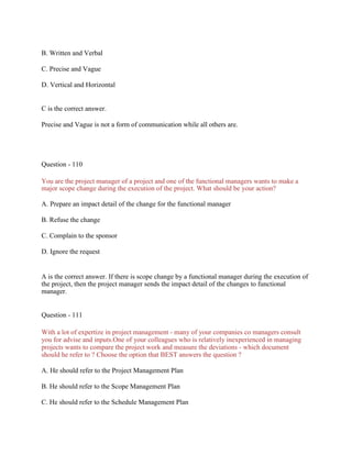 B. Written and Verbal
C. Precise and Vague
D. Vertical and Horizontal
C is the correct answer.
Precise and Vague is not a form of communication while all others are.
Question - 110
You are the project manager of a project and one of the functional managers wants to make a
major scope change during the execution of the project. What should be your action?
A. Prepare an impact detail of the change for the functional manager
B. Refuse the change
C. Complain to the sponsor
D. Ignore the request
A is the correct answer. If there is scope change by a functional manager during the execution of
the project, then the project manager sends the impact detail of the changes to functional
manager.
Question - 111
With a lot of expertize in project management - many of your companies co managers consult
you for advise and inputs.One of your colleagues who is relatively inexperienced in managing
projects wants to compare the project work and measure the deviations - which document
should he refer to ? Choose the option that BEST answers the question ?
A. He should refer to the Project Management Plan
B. He should refer to the Scope Management Plan
C. He should refer to the Schedule Management Plan
 