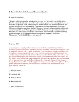 D. He should refer to the Performance Measurement Baseline
D is the correct answer.
There are multiple options that seem correct - however they are partially correct.The scope
baseline and schedule baseline are not the only baselines against which project performance is
measured so options B and C are definitely not the best options.The project management plan
contains details of all the baselines - but a more specific plan to refer to is the Performance
Measurement Baseline.It contains details of the scope , schedule and cost baseline and it could
also contain quality and technical parameters.While the project management plan includes he
baselines - it is actually the Performance Measurement Baseline which is used for comparing
performances and the Performance Measurement Baseline is a part of the Project
Management Plan.So the BEST answer is option D
Question - 112
As a manager on a project your key outlook is to ensure that the project delivers within the
scheduled timelines with minimal rework and customer delight.For some time now the project work
is proceeding smoothly with a CPI and SPI a perfect 1.One of your team members approaches you
and indicates that she might possibly need a long vacation on personal grounds.She indicates this
could possibly occur in two months from now.You look up the schedule and as luck would have it -
this team member happens to be scheduled to execute activities which are on the critical path - and
her absence in two months time would cause a delay in schedule.You decide to take some action and
ask the team member to start regular knowledge transfers to a couple of trainees.Your thought is
though the trainees would be relatively inexperienced they would more than make up for it with two
people rather than one person to perform these tasks should this team member need to go on
leave.What did you just do
?
A. Mitigate the risk
B. Avoid the risk
C. Transfer the risk
D. Exploit the risk
A is the correct answer.
 