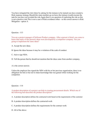 You have mitigated the risk where by asking for the trainees to be trained you have created a
Risk response strategy.Should this team member go on leave the trainees would execute the
task.So you have not avoided the risk.Again there is no question of exploiting the risk as this
is not a positive risk.This is not a case of Risk avoidance either - so the correct answer is Risk
Mitigation - option A.
Question - 113
You are a project manager of Software Product company. After a person is hired, you come to
know that many of this person's ideas were developed by a competitor company. Are you
going to implement the same ideas?
A. Accept the new ideas.
B. Ignore the ideas because it may be a violation of the code of conduct.
C. Ask to sign NDA.
D. Tell the person that he should not mention that the ideas came from another company.
A is the correct answer.
Unless the employee has signed the NDA with his or her previous organization, there is no
obligation for him or her not to share knowledge that was gained while working for the
competitor.
Question - 114
A product description of a project can help in creating procurement details. Which one of
the following best describes the product description?
A. A product description defines the contracted work based on the requirements of the customer
B. A product description defines the contracted work
C. A product description defines the requirements for the contract work
D. All of the above
 