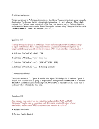 A is the correct answer.
The correct answer is A.The question states we should use Three point estimate using triangular
distribution. The formula for this estimation technique is a + b + c / 3 where a = Most Likely
estimate , b = Estimate based on analysis of the Best case scenario and c = Estimate based on
analysis of the Worst case scenario. So the Three point estimate using Triangular distribution is
108000 + 90000 + 138000 / 3 = 336000/3 = 112000 $
Question - 117
Midway through the project as a Manager you are performing Earned Value Methodology
to report performance. Based on your calculations you realize that the initial plan is no
longer valid.However you still need to provide an EAC - what is the best course of action ?
A. Calculate EAC as EAC = BAC / CPI
B. Calculate EAC as EAC = AC + BAC - EV
C. Calculate EAC as EAC = AC + (BAC - EV/(CPI * SPI )
D. Calculate EAC as EAC = AC + Bottom up Estimate
D is the correct answer.
The correct answer is D - Option A is to be used if past CPI is expected to continue.Option B
is to be used if future work is going to be performed at the planned rate.Option C is to be used
if both CPI and SPI influence remaining work. Option D is to be used when the initial plan is
no longer valid - which is the case here.
Question - 118
As a manager on a project you have identified and created the WBS and WBS
Dictionary.You also plan to ensure that each deliverable gets the blessings of your
stakeholders and sponsors.Which process are you planning to perform?
A. Scope Verification
B. Perform Quality Control
 