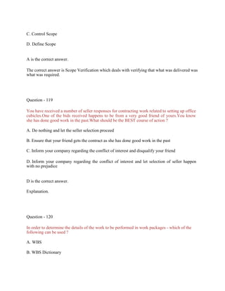 C. Control Scope
D. Define Scope
A is the correct answer.
The correct answer is Scope Verification which deals with verifying that what was delivered was
what was required.
Question - 119
You have received a number of seller responses for contracting work related to setting up office
cubicles.One of the bids received happens to be from a very good friend of yours.You know
she has done good work in the past.What should be the BEST course of action ?
A. Do nothing and let the seller selection proceed
B. Ensure that your friend gets the contract as she has done good work in the past
C. Inform your company regarding the conflict of interest and disqualify your friend
D. Inform your company regarding the conflict of interest and let selection of seller happen
with no prejudice
D is the correct answer.
Explanation.
Question - 120
In order to determine the details of the work to be performed in work packages - which of the
following can be used ?
A. WBS
B. WBS Dictionary
 