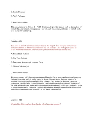 C. Control Account
D. Work Packages
B is the correct answer.
The correct answer is Option B - WBS Dictionary.It provides details such as description of
work to be done for each work package , any schedule milestones , statement of work.It is also
used to prevent scope creep.
Question - 121
You need to provide estimates for activities on the project. You and your team discuss
and conclude that as detailed information is not yet available - the best option would be
to use Parametric Estimates. The various ways to create Parametric Estimates are:
A. Critical Path Method
B. One Time Estimate
C. Regression Analysis and Learning Curve
D. Monte Carlo Analysis
C is the correct answer.
The correct answer is C - Regression analysis and Learning Curve are ways of creating a Parametric
Estimate.Regression analysis is also known as Scatter Diagram.Scatter diagrams consist of a
graphical representation of two variables from a data set.They are used to detect the corelation
between the variables being examined.Learning curve takes into consideration that if the nature of
the work is repetitive - the person will perform subsequent work faster as efficiency improves.Option
A has nothing to do with Parametric Estimates while Option D though is an estimation technique - it
uses simulation and three time estimates - so it is not the correct answer.
Question - 122
Which of the following best describes the role of a project sponsor ?
 