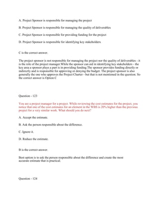 A. Project Sponsor is responsible for managing the project
B. Project Sponsor is responsible for managing the quality of deliverables
C. Project Sponsor is responsible for providing funding for the project
D. Project Sponsor is responsible for identifying key stakeholders
C is the correct answer.
The project sponsor is not responsible for managing the project nor the quality of deliverables - it
is the role of the project manager.While the sponsor can aid in identifying key stakeholders - the
key area a sponsor plays a part is in providing funding.The sponsor provides funding directly or
indirectly and is responsible for approving or denying the budget. The project sponsor is also
generally the one who approves the Project Charter - but that is not mentioned in the question. So
the correct answer is Option C
Question - 123
You are a project manager for a project. While reviewing the cost estimates for the project, you
notice that one of the cost estimates for an element in the WBS is 20% higher than the previous
project for a very similar work. What should you do next?
A. Accept the estimate.
B. Ask the person responsible about the difference.
C. Ignore it.
D. Reduce the estimate.
B is the correct answer.
Best option is to ask the person responsible about the difference and create the most
accurate estimate that is practical.
Question - 124
 