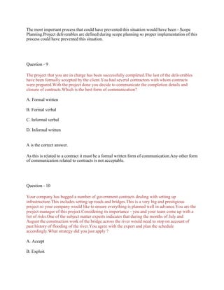 The most important process that could have prevented this situation would have been - Scope
Planning.Project deliverables are defined during scope planning so proper implementation of this
process could have prevented this situation.
Question - 9
The project that you are in charge has been successfully completed.The last of the deliverables
have been formally accepted by the client.You had several contractors with whom contracts
were prepared.With the project done you decide to communicate the completion details and
closure of contracts.Which is the best form of communication?
A. Formal written
B. Formal verbal
C. Informal verbal
D. Informal written
A is the correct answer.
As this is related to a contract it must be a formal written form of communication.Any other form
of communication related to contracts is not acceptable.
Question - 10
Your company has bagged a number of government contracts dealing with setting up
infrastructure.This includes setting up roads and bridges.This is a very big and prestigious
project so your company would like to ensure everything is planned well in advance.You are the
project manager of this project.Considering its importance - you and your team come up with a
list of risks.One of the subject matter experts indicates that during the months of July and
August the construction work of the bridge across the river would need to stop on account of
past history of flooding of the river.You agree with the expert and plan the schedule
accordingly.What strategy did you just apply ?
A. Accept
B. Exploit
 