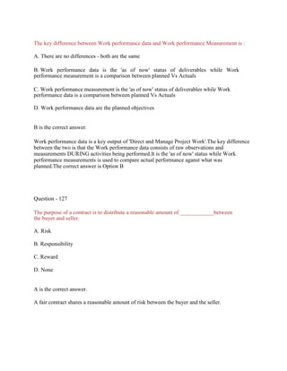 The key difference between Work performance data and Work performance Measurement is :
A. There are no differences - both are the same
B. Work performance data is the 'as of now' status of deliverables while Work
performance measurement is a comparison between planned Vs Actuals
C. Work performance measurement is the 'as of now' status of deliverables while Work
performance data is a comparison between planned Vs Actuals
D. Work performance data are the planned objectives
B is the correct answer.
Work performance data is a key output of 'Direct and Manage Project Work'.The key difference
between the two is that the Work performance data consists of raw observations and
measurements DURING activities being performed.It is the 'as of now' status while Work
performance measurements is used to compare actual performance aganst what was
planned.The correct answer is Option B
Question - 127
The purpose of a contract is to distribute a reasonable amount of ____________between
the buyer and seller.
A. Risk
B. Responsibility
C. Reward
D. None
A is the correct answer.
A fair contract shares a reasonable amount of risk between the buyer and the seller.
 