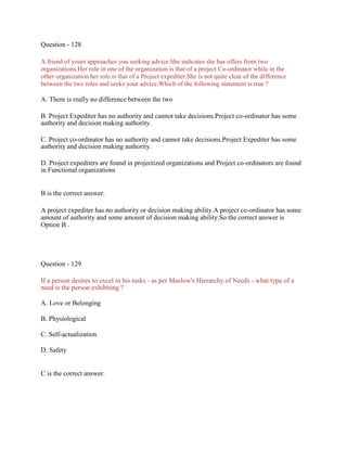 Question - 128
A friend of yours approaches you seeking advice.She indicates she has offers from two
organizations.Her role in one of the organization is that of a project Co-ordinator while in the
other organization her role is that of a Project expediter.She is not quite clear of the difference
between the two roles and seeks your advice.Which of the following statement is true ?
A. There is really no difference between the two
B. Project Expediter has no authority and cannot take decisions.Project co-ordinator has some
authority and decision making authority.
C. Project co-ordinator has no authority and cannot take decisions.Project Expediter has some
authority and decision making authority.
D. Project expediters are found in projectized organizations and Project co-ordinators are found
in Functional organizations
B is the correct answer.
A project expediter has no authority or decision making ability.A project co-ordinator has some
amount of authority and some amount of decision making ability.So the correct answer is
Option B .
Question - 129
If a person desires to excel in his tasks - as per Maslow's Hierarchy of Needs - what type of a
need is the person exhibiting ?
A. Love or Belonging
B. Physiological
C. Self-actualization
D. Safety
C is the correct answer.
 