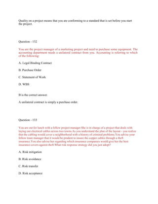 Quality on a project means that you are conforming to a standard that is set before you start
the project.
Question - 132
You are the project manager of a marketing project and need to purchase some equipment. The
accounting department needs a unilateral contract from you. Accounting is referring to which
of the following:
A. Legal Binding Contract
B. Purchase Order
C. Statement of Work
D. WBS
B is the correct answer.
A unilateral contract is simply a purchase order.
Question - 133
You are out for lunch with a fellow project manager.She is in charge of a project that deals with
laying out electrical cables across two towns.As you understand the plan of the layout - you realize
that the cabling would cover a neighborhood with a history of criminal problems.You advise your
fellow team manager that it would be prudent to insure the copper cables through a theft
insurance.You also advise her regarding which insurance companies would give her the best
insurance covers against theft.What risk response strategy did you just adopt?
A. Risk mitigation
B. Risk avoidance
C. Risk transfer
D. Risk acceptance
 