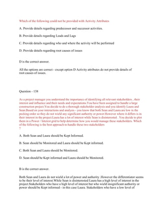 Which of the following could not be provided with Activity Attributes
A. Provide details regarding predecessor and successor activities.
B. Provide details regarding Leads and Lags
C. Provide details regarding who and where the activity will be performed
D. Provide details regarding root causes of issues
D is the correct answer.
All the options are correct - except option D Activity attributes do not provide details of
root causes of issues.
Question - 138
As a project manager you understand the importance of identifying all relevant stakeholders , their
interest and influence and their needs and expectations.You have been assigned to handle a large
construction project.You decide to do a thorough stakeholder analysis and you identify Laura and
Sean.Based on your interactions and analysis - you know that both Sean and Laura are low in the
pecking order so they do not wield any significant authority or power.However where it differs is in
their interest in the project.Laura has a lot of interest while Sean is disinterested . You decide to plot
them in a Power / Interest grid to help determine how you would manage these stakeholders. Which
of the following is the best approach to handle these two stakeholders
?
A. Both Sean and Laura should be Kept Informed.
B. Sean should be Monitored and Laura should be Kept informed.
C. Both Sean and Laura should be Monitored.
D. Sean should be Kept informed and Laura should be Monitored.
B is the correct answer.
Both Sean and Laura do not wield a lot of power and authority .However the differentiator seems
to be their level of interest.While Sean is disinterested Laura has a high level of interest in the
project.Stakeholders who have a high level of interest but who wield insignificant authority or
power should be Kept informed - in this case Laura. Stakeholders who have a low level of
 