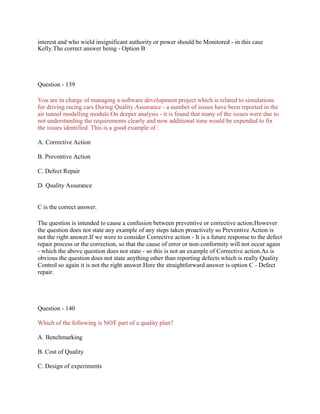 interest and who wield insignificant authority or power should be Monitored - in this case
Kelly.The correct answer being - Option B
Question - 139
You are in charge of managing a software development project which is related to simulations
for driving racing cars.During Quality Assurance - a number of issues have been reported in the
air tunnel modelling module.On deeper analysis - it is found that many of the issues were due to
not understanding the requirements clearly and now additional time would be expended to fix
the issues identified. This is a good example of :
A. Corrective Action
B. Preventive Action
C. Defect Repair
D. Quality Assurance
C is the correct answer.
The question is intended to cause a confusion between preventive or corrective action.However
the question does not state any example of any steps taken proactively so Preventive Action is
not the right answer.If we were to consider Corrective action - It is a future response to the defect
repair process or the correction, so that the cause of error or non-conformity will not occur again
- which the above question does not state - so this is not an example of Corrective action.As is
obvious the question does not state anything other than reporting defects which is really Quality
Control so again it is not the right answer.Here the straightforward answer is option C - Defect
repair.
Question - 140
Which of the following is NOT part of a quality plan?
A. Benchmarking
B. Cost of Quality
C. Design of experiments
 