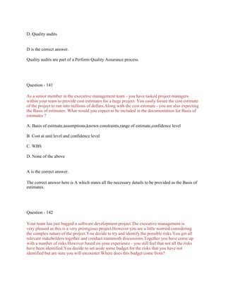 D. Quality audits
D is the correct answer.
Quality audits are part of a Perform Quality Assurance process.
Question - 141
As a senior member in the executive management team - you have tasked project managers
within your team to provide cost estimates for a huge project. You easily forsee the cost estimate
of the project to run into millions of dollars.Along with the cost estimate - you are also expecting
the Basis of estimates. What would you expect to be included in the documentation for Basis of
estimates ?
A. Basis of estimate,assumptions,known constraints,range of estimate,confidence level
B. Cost at unit level and confidence level
C. WBS
D. None of the above
A is the correct answer.
The correct answer here is A which states all the necessary details to be provided as the Basis of
estimates.
Question - 142
Your team has just bagged a software development project.The executive management is
very pleased as this is a very prestigious project.However you are a little worried considering
the complex nature of the project.You decide to try and identify the possible risks.You get all
relevant stakeholders together and conduct mammoth discussions.Together you have come up
with a number of risks.However based on your experience - you still feel that not all the risks
have been identified.You decide to set aside some budget for the risks that you have not
identified but are sure you will encounter.Where does this budget come from?
 