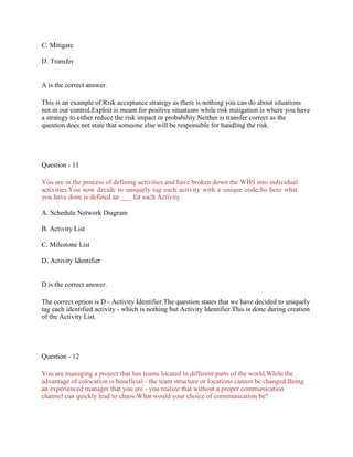 C. Mitigate
D. Transfer
A is the correct answer.
This is an example of Risk acceptance strategy as there is nothing you can do about situations
not in our control.Exploit is meant for positive situations while risk mitigation is where you have
a strategy to either reduce the risk impact or probability.Neither is transfer correct as the
question does not state that someone else will be responsible for handling the risk.
Question - 11
You are in the process of defining activities and have broken down the WBS into individual
activities.You now decide to uniquely tag each activity with a unique code.So here what
you have done is defined an ___ for each Activity
A. Schedule Network Diagram
B. Activity List
C. Milestone List
D. Activity Identifier
D is the correct answer.
The correct option is D - Activity Identifier.The question states that we have decided to uniquely
tag each identified activity - which is nothing but Activity Identifier.This is done during creation
of the Activity List.
Question - 12
You are managing a project that has teams located in different parts of the world.While the
advantage of colocation is beneficial - the team structure or locations cannot be changed.Being
an experienced manager that you are - you realize that without a proper communication
channel can quickly lead to chaos.What would your choice of communication be?
 